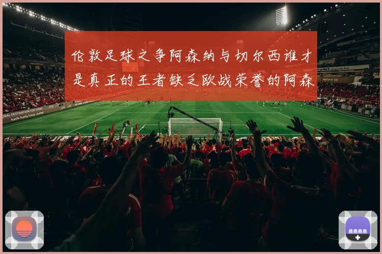 伦敦足球之争阿森纳与切尔西谁才是真正的王者缺乏欧战荣誉的阿森纳如何反击