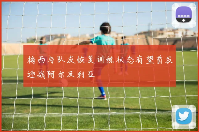 梅西与队友恢复训练状态有望首发迎战阿尔及利亚