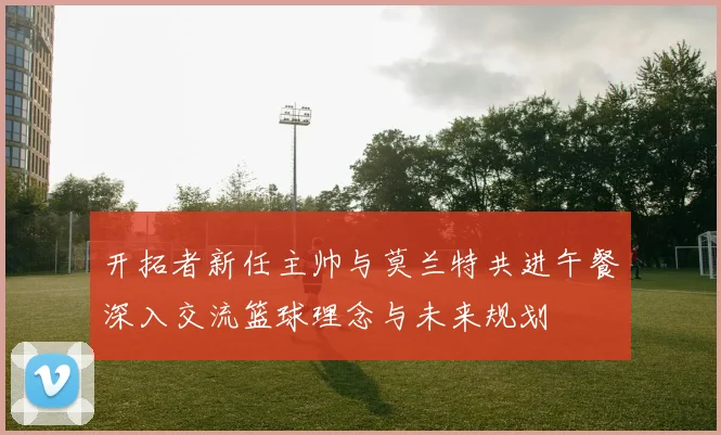 开拓者新任主帅与莫兰特共进午餐深入交流篮球理念与未来规划