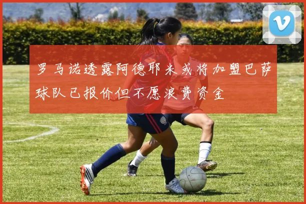 罗马诺透露阿德耶米或将加盟巴萨球队已报价但不愿浪费资金