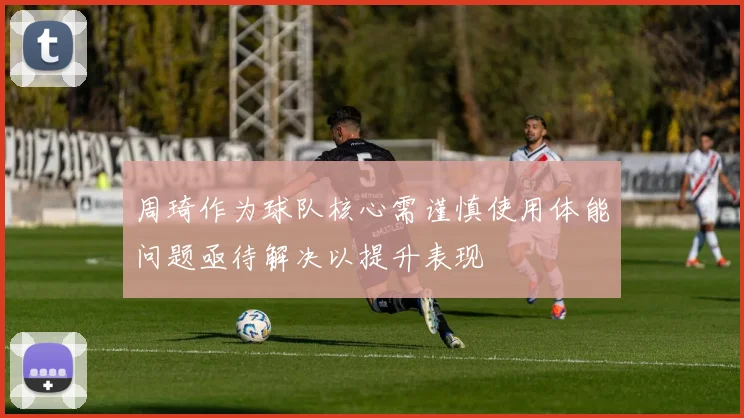 周琦作为球队核心需谨慎使用体能问题亟待解决以提升表现