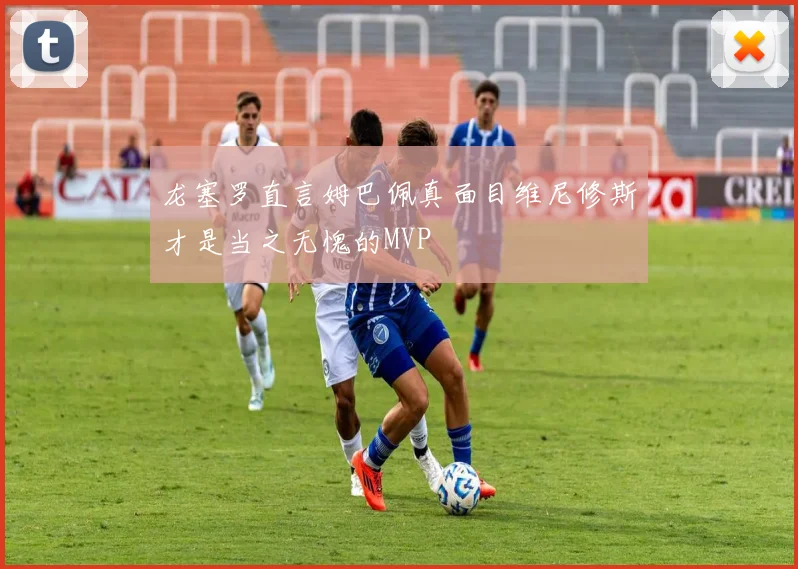 龙塞罗直言姆巴佩真面目维尼修斯才是当之无愧的MVP