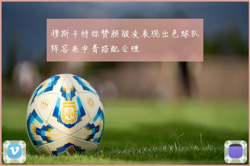 穆斯卡特称赞颜骏凌表现出色球队阵容老中青搭配合理