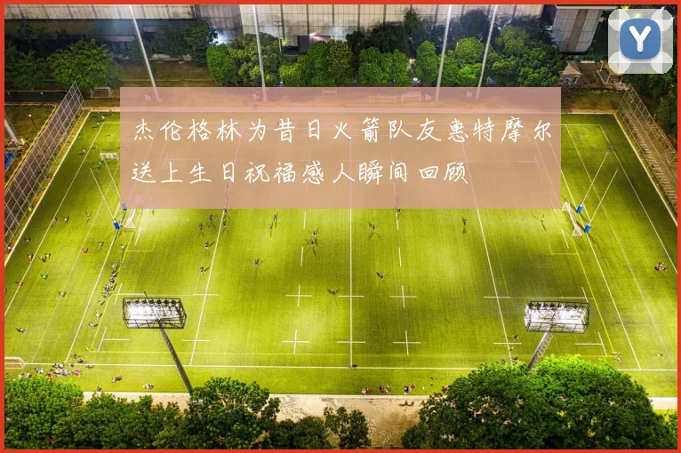 杰伦格林为昔日火箭队友惠特摩尔送上生日祝福感人瞬间回顾