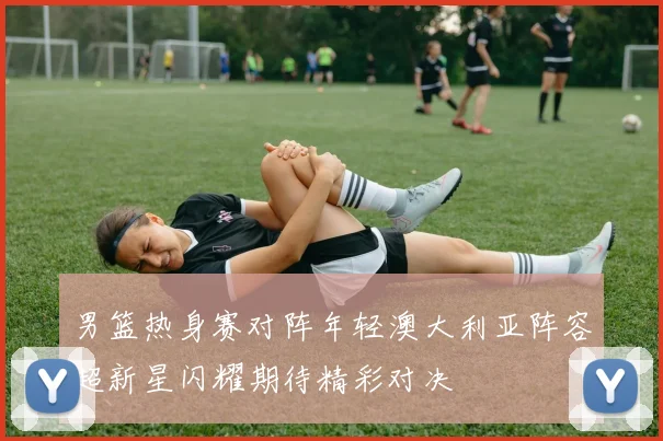 男篮热身赛对阵年轻澳大利亚阵容超新星闪耀期待精彩对决