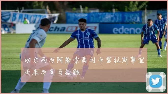 切尔西与阿隆索商讨卡雷拉斯事宜尚未与皇马接触