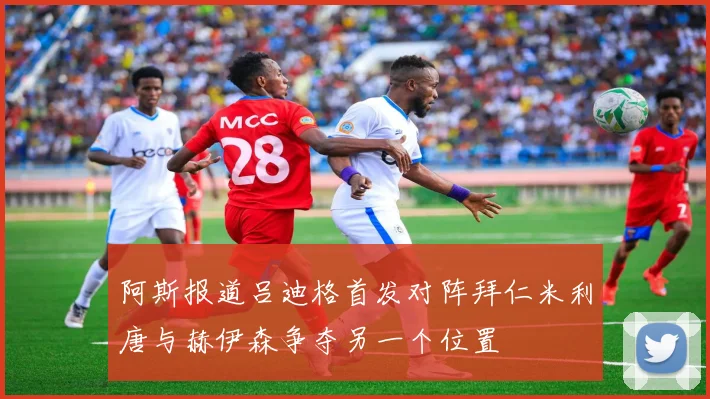 阿斯报道吕迪格首发对阵拜仁米利唐与赫伊森争夺另一个位置