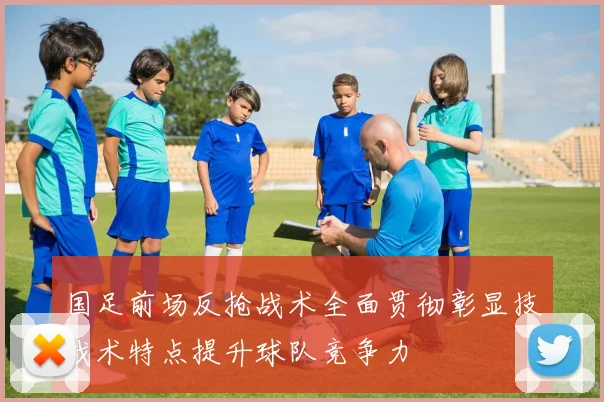 国足前场反抢战术全面贯彻彰显技战术特点提升球队竞争力