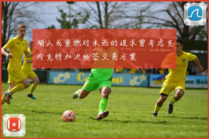 湖人或重燃对米西的追求曾考虑克内克特加次轮签交易方案