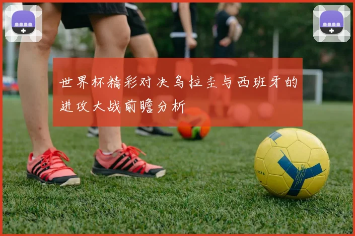 世界杯精彩对决乌拉圭与西班牙的进攻大战前瞻分析