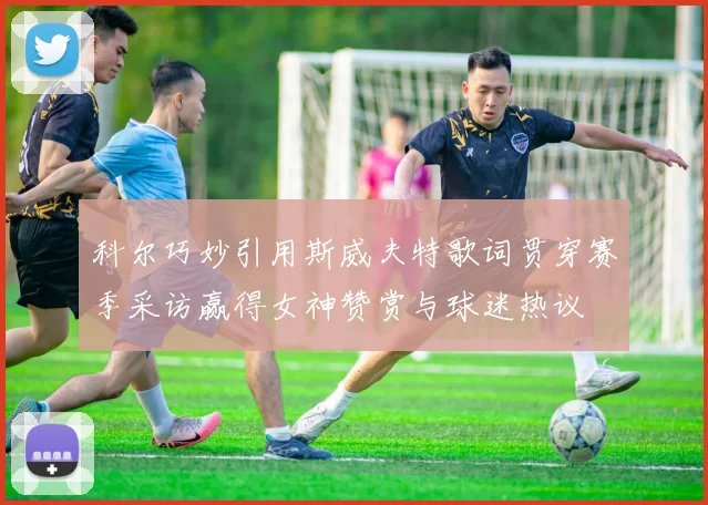 科尔巧妙引用斯威夫特歌词贯穿赛季采访赢得女神赞赏与球迷热议