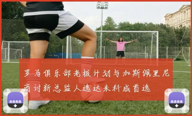 罗马俱乐部老板计划与加斯佩里尼商讨新总监人选达米科成首选