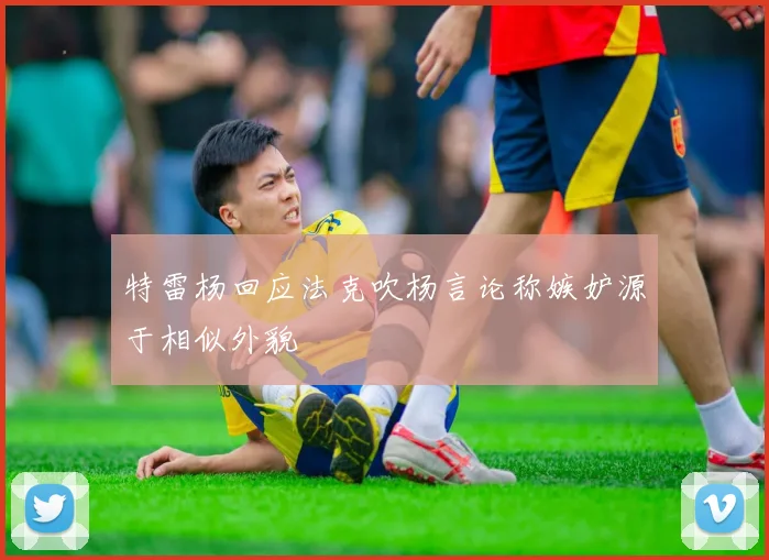 特雷杨回应法克吹杨言论称嫉妒源于相似外貌