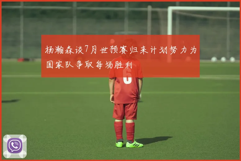 杨瀚森谈7月世预赛归来计划努力为国家队争取每场胜利