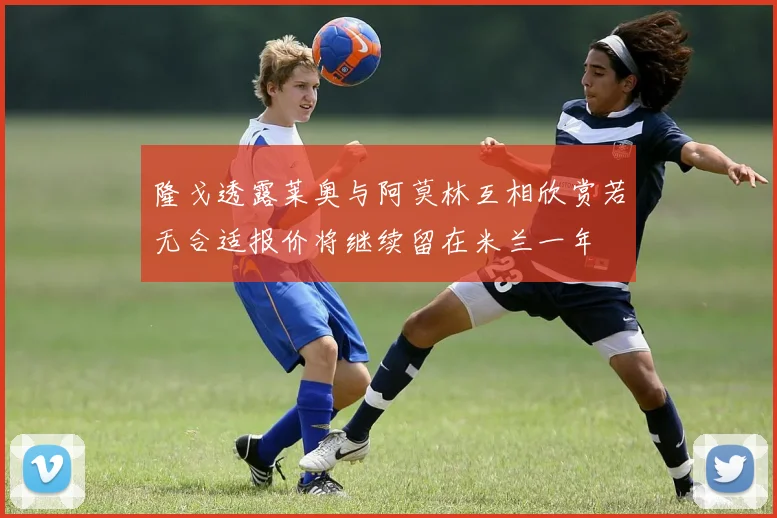 隆戈透露莱奥与阿莫林互相欣赏若无合适报价将继续留在米兰一年