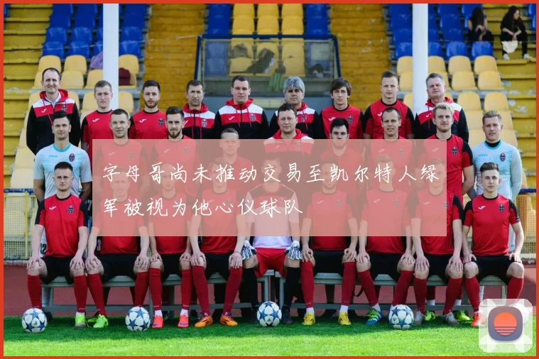 字母哥尚未推动交易至凯尔特人绿军被视为他心仪球队