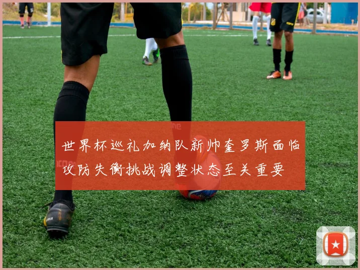 世界杯巡礼加纳队新帅奎罗斯面临攻防失衡挑战调整状态至关重要