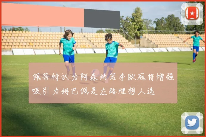 佩蒂特认为阿森纳若夺欧冠将增强吸引力姆巴佩是左路理想人选