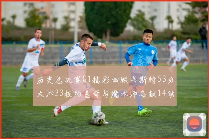 历史总决赛G1精彩回顾韦斯特53分大帅33板约基奇与魔术师各献14助攻