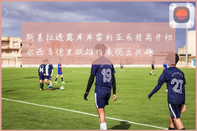 斯基拉透露库库雷利亚或将离开切尔西马德里双雄均表现出兴趣