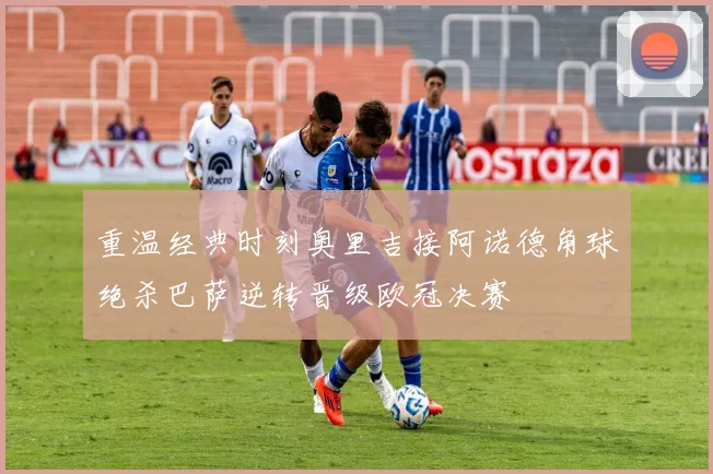 重温经典时刻奥里吉接阿诺德角球绝杀巴萨逆转晋级欧冠决赛