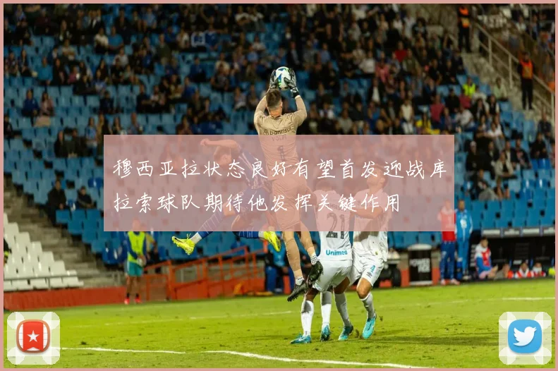 穆西亚拉状态良好有望首发迎战库拉索球队期待他发挥关键作用