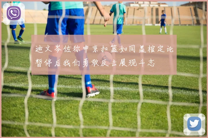 迪文岑佐称申京扣篮如同盖棺定论暂停后我们勇敢反击展现斗志