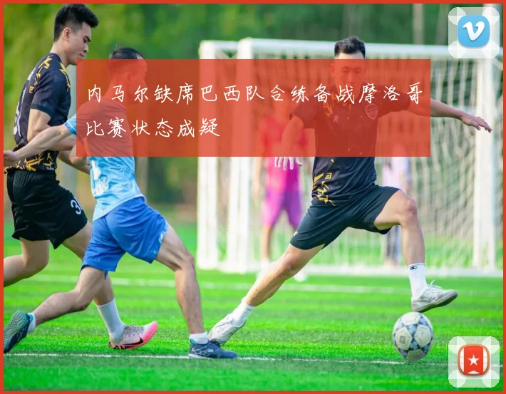 内马尔缺席巴西队合练备战摩洛哥比赛状态成疑